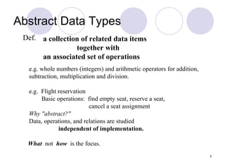 3
Def.
e.g. whole numbers (integers) and arithmetic operators for addition,
subtraction, multiplication and division.
e.g. Flight reservation
Basic operations: find empty seat, reserve a seat,
cancel a seat assignment
Why "abstract?"
Data, operations, and relations are studied
independent of implementation.
What not how is the focus.
a collection of related data items
together with
an associated set of operations
Abstract Data Types
 