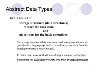 4
Def. Consists of
storage structures (data structures)
to store the data items
and
algorithms for the basic operations.
The storage structures/data structures used in implementations are
provided in a language (primitive or built-in) or are built from the
language constructs (user-defined).
In either case, successful software design uses data abstraction:
Separating the definition of a data type from its implementation.
Abstract Data Types
 