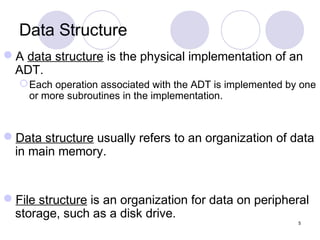 5
Data Structure
A data structure is the physical implementation of an
ADT.
Each operation associated with the ADT is implemented by one
or more subroutines in the implementation.
Data structure usually refers to an organization of data
in main memory.
File structure is an organization for data on peripheral
storage, such as a disk drive.
 