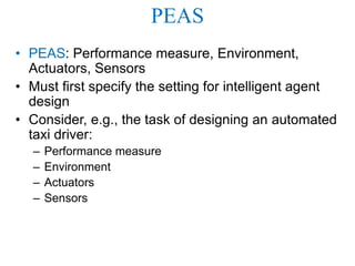 PEAS
• PEAS: Performance measure, Environment,
Actuators, Sensors
• Must first specify the setting for intelligent agent
design
• Consider, e.g., the task of designing an automated
taxi driver:
– Performance measure
– Environment
– Actuators
– Sensors
 