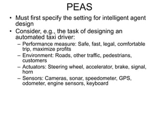 PEAS
• Must first specify the setting for intelligent agent
design
• Consider, e.g., the task of designing an
automated taxi driver:
– Performance measure: Safe, fast, legal, comfortable
trip, maximize profits
– Environment: Roads, other traffic, pedestrians,
customers
– Actuators: Steering wheel, accelerator, brake, signal,
horn
– Sensors: Cameras, sonar, speedometer, GPS,
odometer, engine sensors, keyboard
 