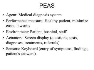 PEAS
• Agent: Medical diagnosis system
• Performance measure: Healthy patient, minimize
costs, lawsuits
• Environment: Patient, hospital, staff
• Actuators: Screen display (questions, tests,
diagnoses, treatments, referrals)
• Sensors: Keyboard (entry of symptoms, findings,
patient's answers)
 