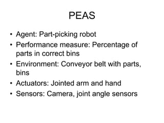 PEAS
• Agent: Part-picking robot
• Performance measure: Percentage of
parts in correct bins
• Environment: Conveyor belt with parts,
bins
• Actuators: Jointed arm and hand
• Sensors: Camera, joint angle sensors
 