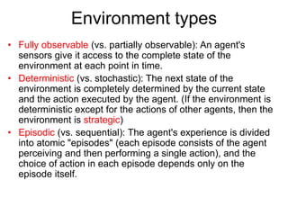Environment types
• Fully observable (vs. partially observable): An agent's
sensors give it access to the complete state of the
environment at each point in time.
• Deterministic (vs. stochastic): The next state of the
environment is completely determined by the current state
and the action executed by the agent. (If the environment is
deterministic except for the actions of other agents, then the
environment is strategic)
• Episodic (vs. sequential): The agent's experience is divided
into atomic "episodes" (each episode consists of the agent
perceiving and then performing a single action), and the
choice of action in each episode depends only on the
episode itself.
 