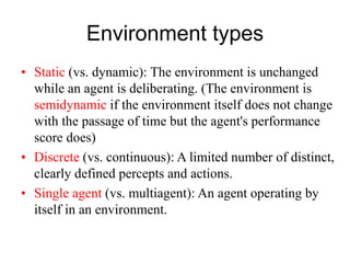 Environment types
• Static (vs. dynamic): The environment is unchanged
while an agent is deliberating. (The environment is
semidynamic if the environment itself does not change
with the passage of time but the agent's performance
score does)
• Discrete (vs. continuous): A limited number of distinct,
clearly defined percepts and actions.
• Single agent (vs. multiagent): An agent operating by
itself in an environment.
 