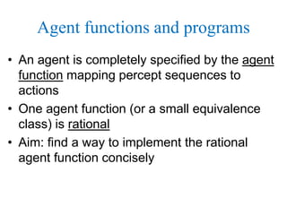 Agent functions and programs
• An agent is completely specified by the agent
function mapping percept sequences to
actions
• One agent function (or a small equivalence
class) is rational
• Aim: find a way to implement the rational
agent function concisely
 