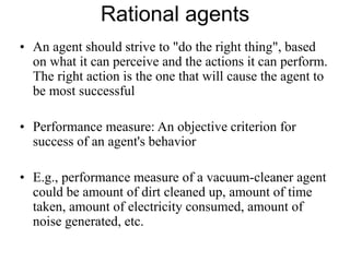 Rational agents
• An agent should strive to "do the right thing", based
on what it can perceive and the actions it can perform.
The right action is the one that will cause the agent to
be most successful
• Performance measure: An objective criterion for
success of an agent's behavior
• E.g., performance measure of a vacuum-cleaner agent
could be amount of dirt cleaned up, amount of time
taken, amount of electricity consumed, amount of
noise generated, etc.
 
