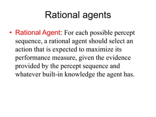Rational agents
• Rational Agent: For each possible percept
sequence, a rational agent should select an
action that is expected to maximize its
performance measure, given the evidence
provided by the percept sequence and
whatever built-in knowledge the agent has.
 