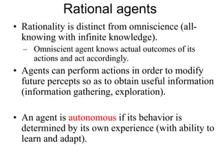 Rational agents
• Rationality is distinct from omniscience (all-
knowing with infinite knowledge).
– Omniscient agent knows actual outcomes of its
actions and act accordingly.
• Agents can perform actions in order to modify
future percepts so as to obtain useful information
(information gathering, exploration).
• An agent is autonomous if its behavior is
determined by its own experience (with ability to
learn and adapt).
 