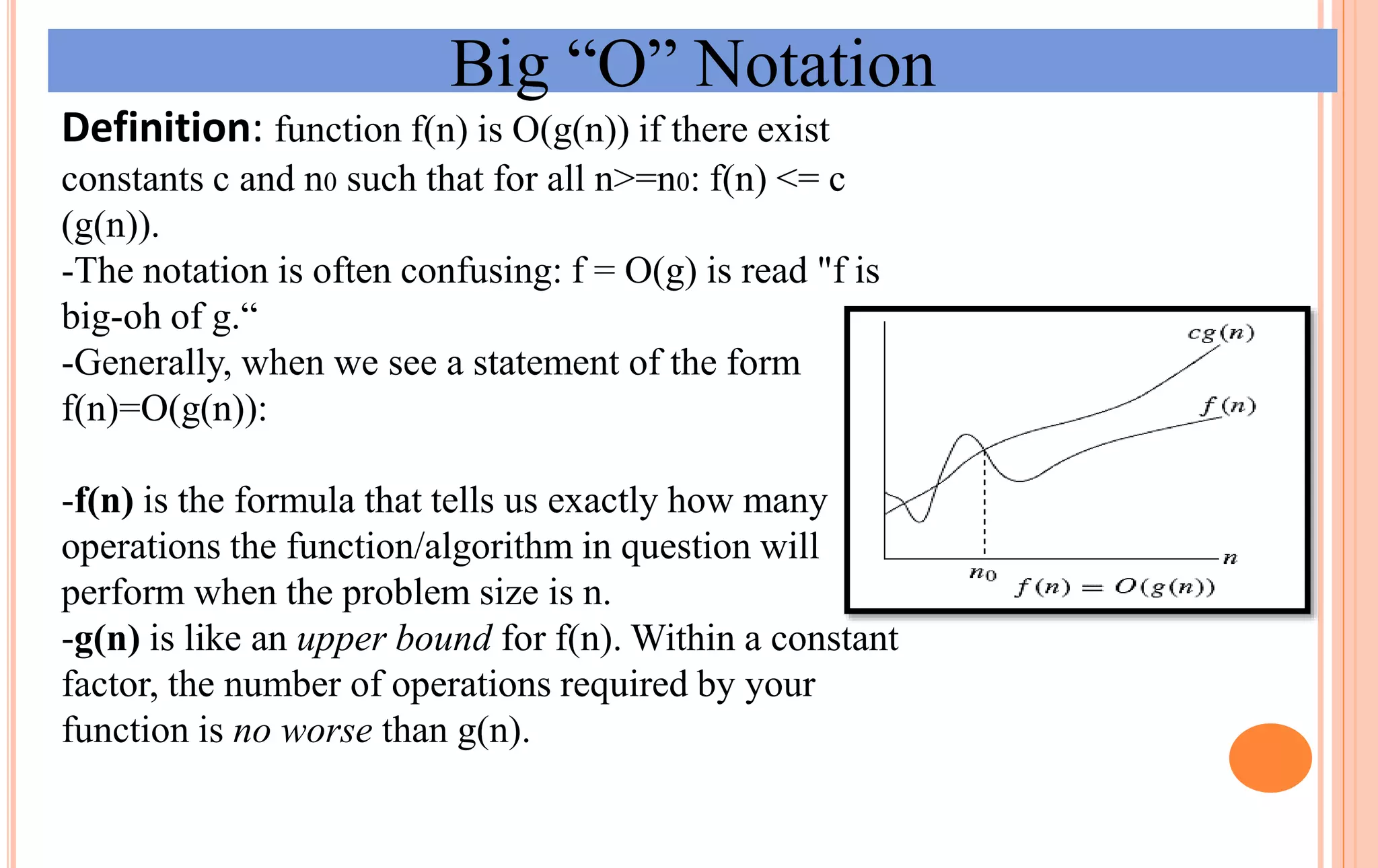 Big “O” Notation
Definition: function f(n) is O(g(n)) if there exist
constants c and n0 such that for all n>=n0: f(n) <= c
(g(n)).
-The notation is often confusing: f = O(g) is read "f is
big-oh of g.“
-Generally, when we see a statement of the form
f(n)=O(g(n)):
-f(n) is the formula that tells us exactly how many
operations the function/algorithm in question will
perform when the problem size is n.
-g(n) is like an upper bound for f(n). Within a constant
factor, the number of operations required by your
function is no worse than g(n).
 