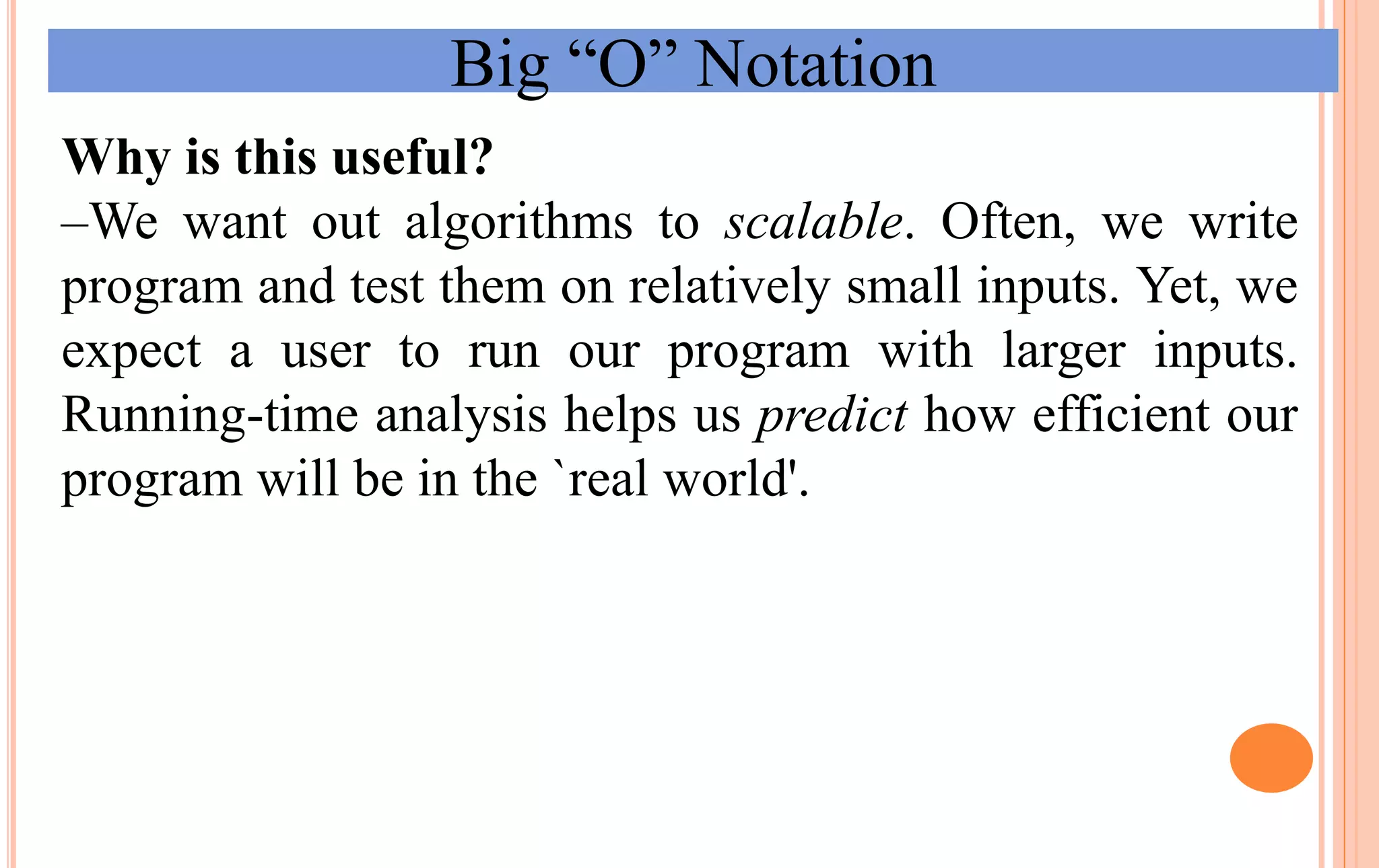 Big “O” Notation
Why is this useful?
–We want out algorithms to scalable. Often, we write
program and test them on relatively small inputs. Yet, we
expect a user to run our program with larger inputs.
Running-time analysis helps us predict how efficient our
program will be in the `real world'.
 