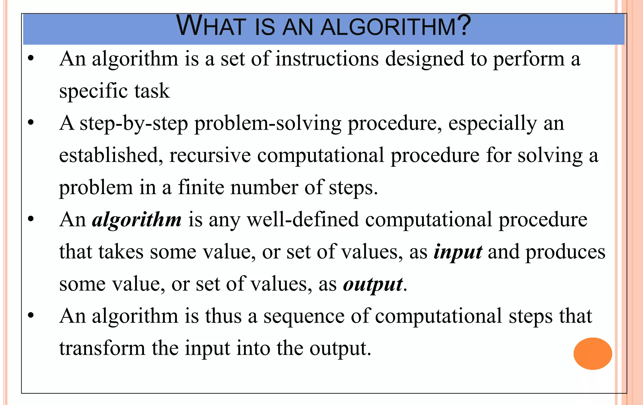 WHAT IS AN ALGORITHM?
• An algorithm is a set of instructions designed to perform a
specific task
• A step-by-step problem-solving procedure, especially an
established, recursive computational procedure for solving a
problem in a finite number of steps.
• An algorithm is any well-defined computational procedure
that takes some value, or set of values, as input and produces
some value, or set of values, as output.
• An algorithm is thus a sequence of computational steps that
transform the input into the output.
 