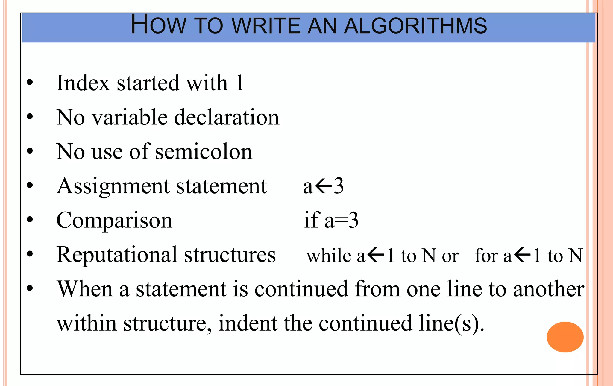 HOW TO WRITE AN ALGORITHMS
• Index started with 1
• No variable declaration
• No use of semicolon
• Assignment statement a3
• Comparison if a=3
• Reputational structures while a1 to N or for a1 to N
• When a statement is continued from one line to another
within structure, indent the continued line(s).
 