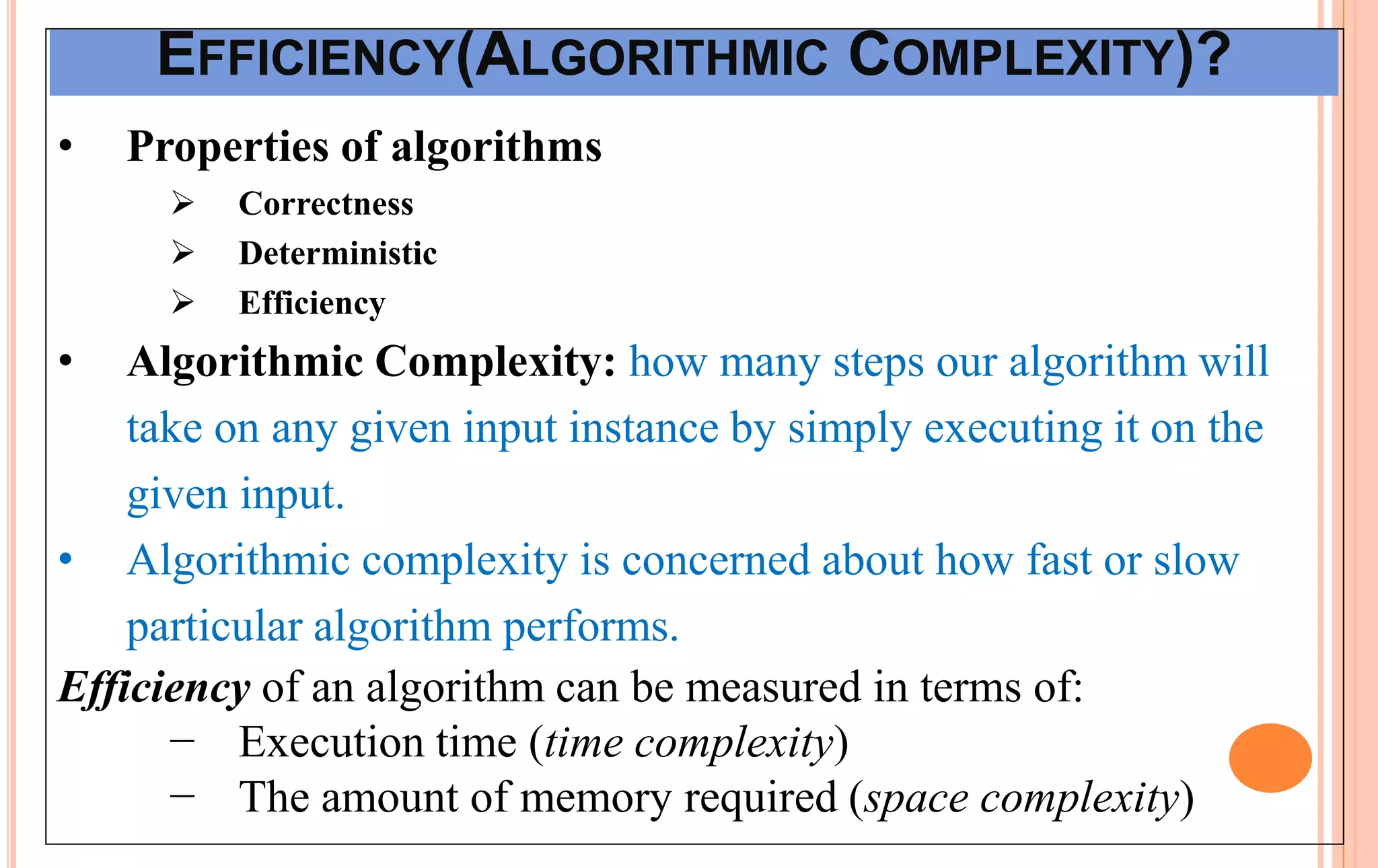 EFFICIENCY(ALGORITHMIC COMPLEXITY)?
• Properties of algorithms
 Correctness
 Deterministic
 Efficiency
• Algorithmic Complexity: how many steps our algorithm will
take on any given input instance by simply executing it on the
given input.
• Algorithmic complexity is concerned about how fast or slow
particular algorithm performs.
Efficiency of an algorithm can be measured in terms of:
− Execution time (time complexity)
− The amount of memory required (space complexity)
 