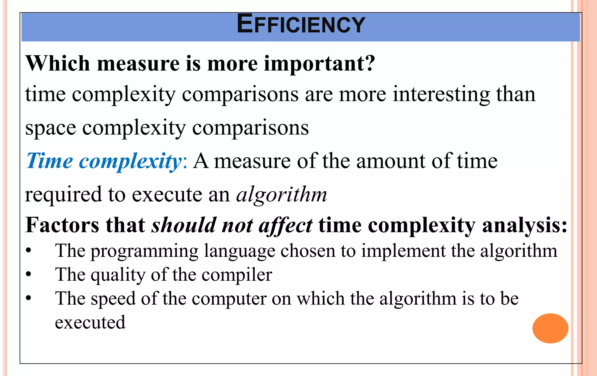 EFFICIENCY
Which measure is more important?
time complexity comparisons are more interesting than
space complexity comparisons
Time complexity: A measure of the amount of time
required to execute an algorithm
Factors that should not affect time complexity analysis:
• The programming language chosen to implement the algorithm
• The quality of the compiler
• The speed of the computer on which the algorithm is to be
executed
 