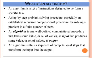 WHAT IS AN ALGORITHM?
• An algorithm is a set of instructions designed to perform a
specific task
• A step-by-step problem-solving procedure, especially an
established, recursive computational procedure for solving a
problem in a finite number of steps.
• An algorithm is any well-defined computational procedure
that takes some value, or set of values, as input and produces
some value, or set of values, as output.
• An algorithm is thus a sequence of computational steps that
transform the input into the output.
 