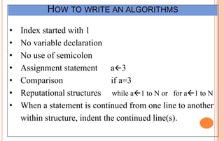 HOW TO WRITE AN ALGORITHMS
• Index started with 1
• No variable declaration
• No use of semicolon
• Assignment statement a3
• Comparison if a=3
• Reputational structures while a1 to N or for a1 to N
• When a statement is continued from one line to another
within structure, indent the continued line(s).
 