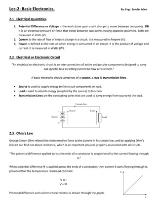 Lec-2: Basic Electronics. By: Engr. Sundas Islam
2.1 Electrical Quantities
1. Potential Difference or Voltage is the work done upon a unit charge to move between two points. OR
It is an electrical pressure or force that exists between two points having opposite polarities. Both are
measured in Volts (V).
2. Current is the rate of flow of electric charge in a circuit. It is measured in Ampere (A).
3. Power is defined as the rate at which energy is consumed in an circuit. It is the product of voltage and
current. It is measured in Watts (W).
2.2 Electrical or Electronic Circuit
“An electrical or electronic circuit is an interconnection of active and passive components designed to carry
out specific task by letting current to flow across them.”
A basic electronic circuit comprises of a source, a load & transmission lines.
 Source is used to supply energy to the circuit components or load.
 Load is used to absorb energy (supplied by the source) to function.
 Transmission Lines are the conducting wires that are used to carry energy from source to the load.
2.3 Ohm’s Law
George Simon Ohm related the electromotive force to the current in his simple law, and by applying Ohm’s
law we can find out about resistance, which is an important physical property associated with all circuits.
“The potential difference applied across the ends of a conductor is proportional to the current flowing through
it.”
When potential difference V is applied across the ends of a conductor, then current I starts flowing through it,
provided that the temperature remained constant.
V ∝ I
V = IR
Potential difference and current characteristics is shown through the graph.
 