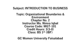 Subject: INTRODUCTION TO BUSINESS
Topic: Organizational Boundaries &
Environment
Chapter No. 2
Instructor Ms. Nimra Iqbal
Course Code: MGT-101
Credit Hours: 3(3-0)
Class: BS 1st (IBF)
GC Women University Faisalabad
 