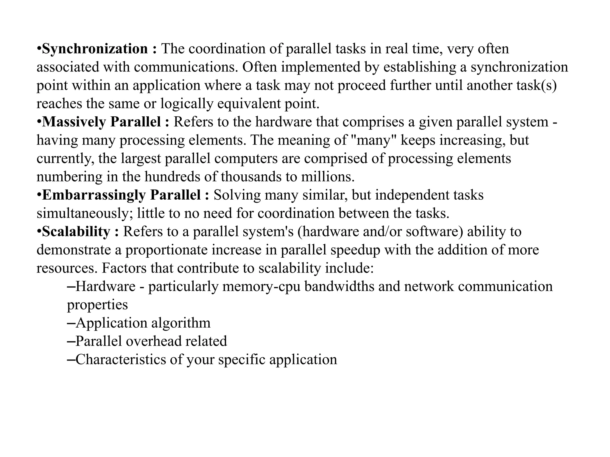 •Synchronization : The coordination of parallel tasks in real time, very often associated with communications. Often implemented by establishing a synchronization point within an application where a task may not proceed further until another task(s) reaches the same or logically equivalent point. •Massively Parallel : Refers to the hardware that comprises a given parallel system - having many processing elements. The meaning of "many" keeps increasing, but currently, the largest parallel computers are comprised of processing elements numbering in the hundreds of thousands to millions. •Embarrassingly Parallel : Solving many similar, but independent tasks simultaneously; little to no need for coordination between the tasks. •Scalability : Refers to a parallel system's (hardware and/or software) ability to demonstrate a proportionate increase in parallel speedup with the addition of more resources. Factors that contribute to scalability include: –Hardware - particularly memory-cpu bandwidths and network communication properties –Application algorithm –Parallel overhead related –Characteristics of your specific application 
