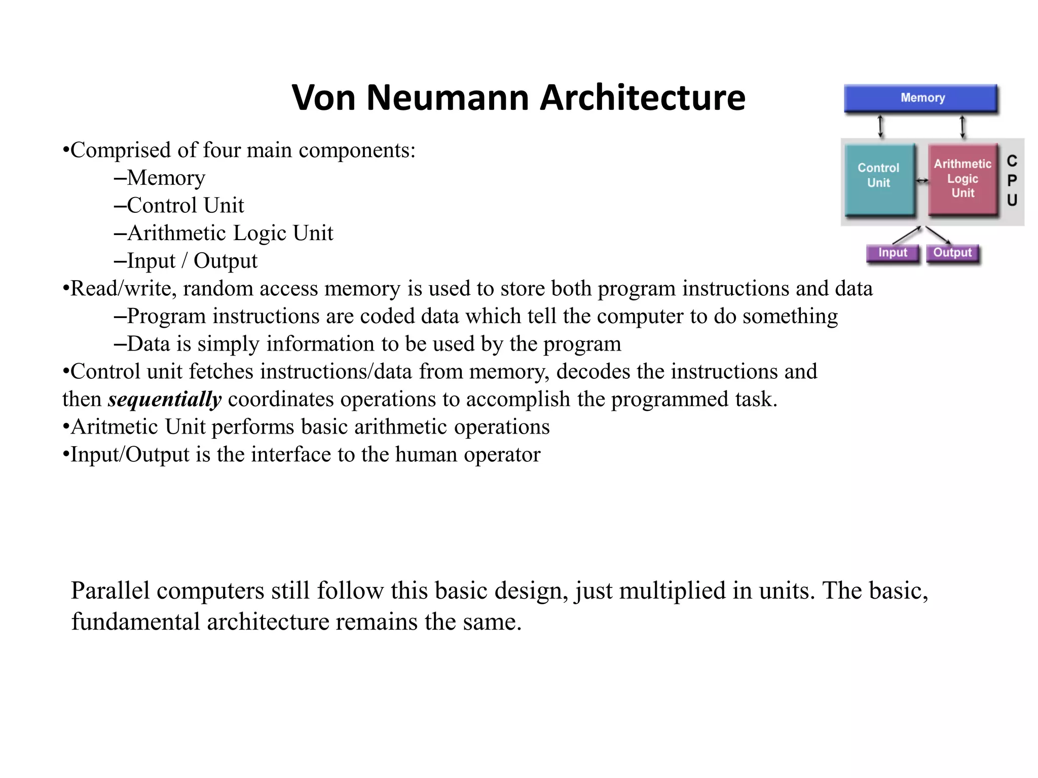 Von Neumann Architecture •Comprised of four main components: –Memory –Control Unit –Arithmetic Logic Unit –Input / Output •Read/write, random access memory is used to store both program instructions and data –Program instructions are coded data which tell the computer to do something –Data is simply information to be used by the program •Control unit fetches instructions/data from memory, decodes the instructions and then sequentially coordinates operations to accomplish the programmed task. •Aritmetic Unit performs basic arithmetic operations •Input/Output is the interface to the human operator Parallel computers still follow this basic design, just multiplied in units. The basic, fundamental architecture remains the same. 