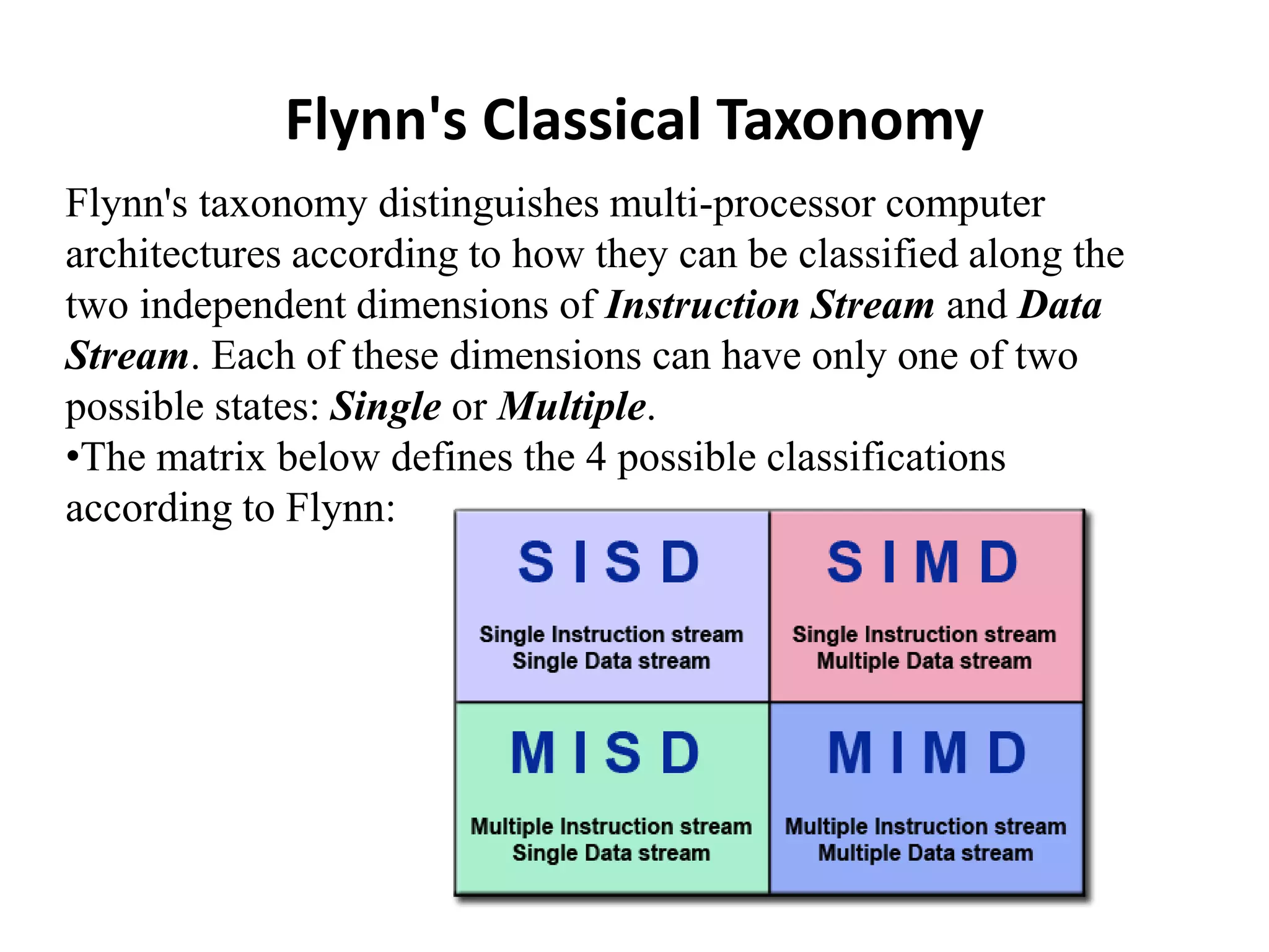 Flynn's Classical Taxonomy Flynn's taxonomy distinguishes multi-processor computer architectures according to how they can be classified along the two independent dimensions of Instruction Stream and Data Stream. Each of these dimensions can have only one of two possible states: Single or Multiple. •The matrix below defines the 4 possible classifications according to Flynn: 