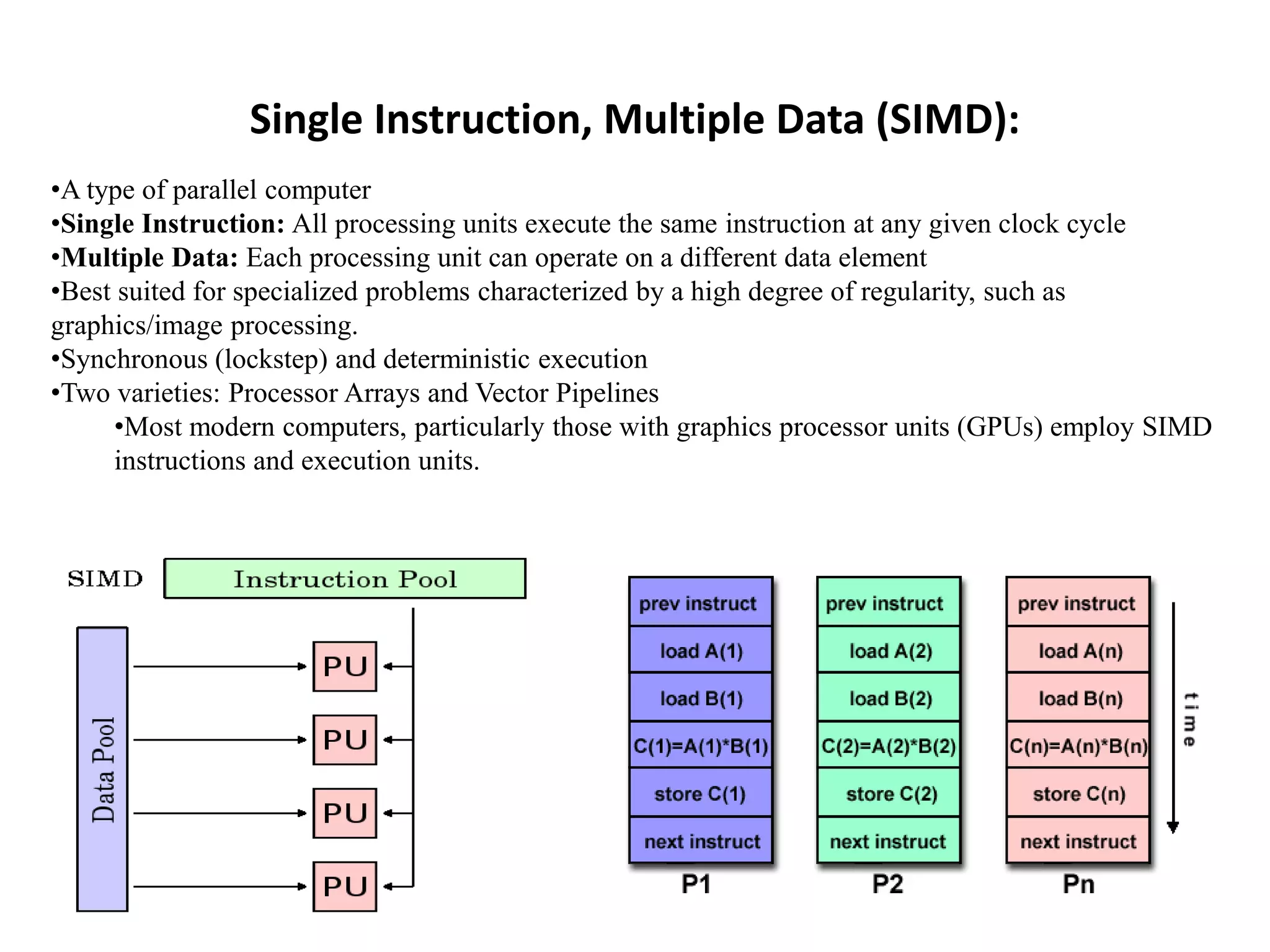 Single Instruction, Multiple Data (SIMD): •A type of parallel computer •Single Instruction: All processing units execute the same instruction at any given clock cycle •Multiple Data: Each processing unit can operate on a different data element •Best suited for specialized problems characterized by a high degree of regularity, such as graphics/image processing. •Synchronous (lockstep) and deterministic execution •Two varieties: Processor Arrays and Vector Pipelines •Most modern computers, particularly those with graphics processor units (GPUs) employ SIMD instructions and execution units. 