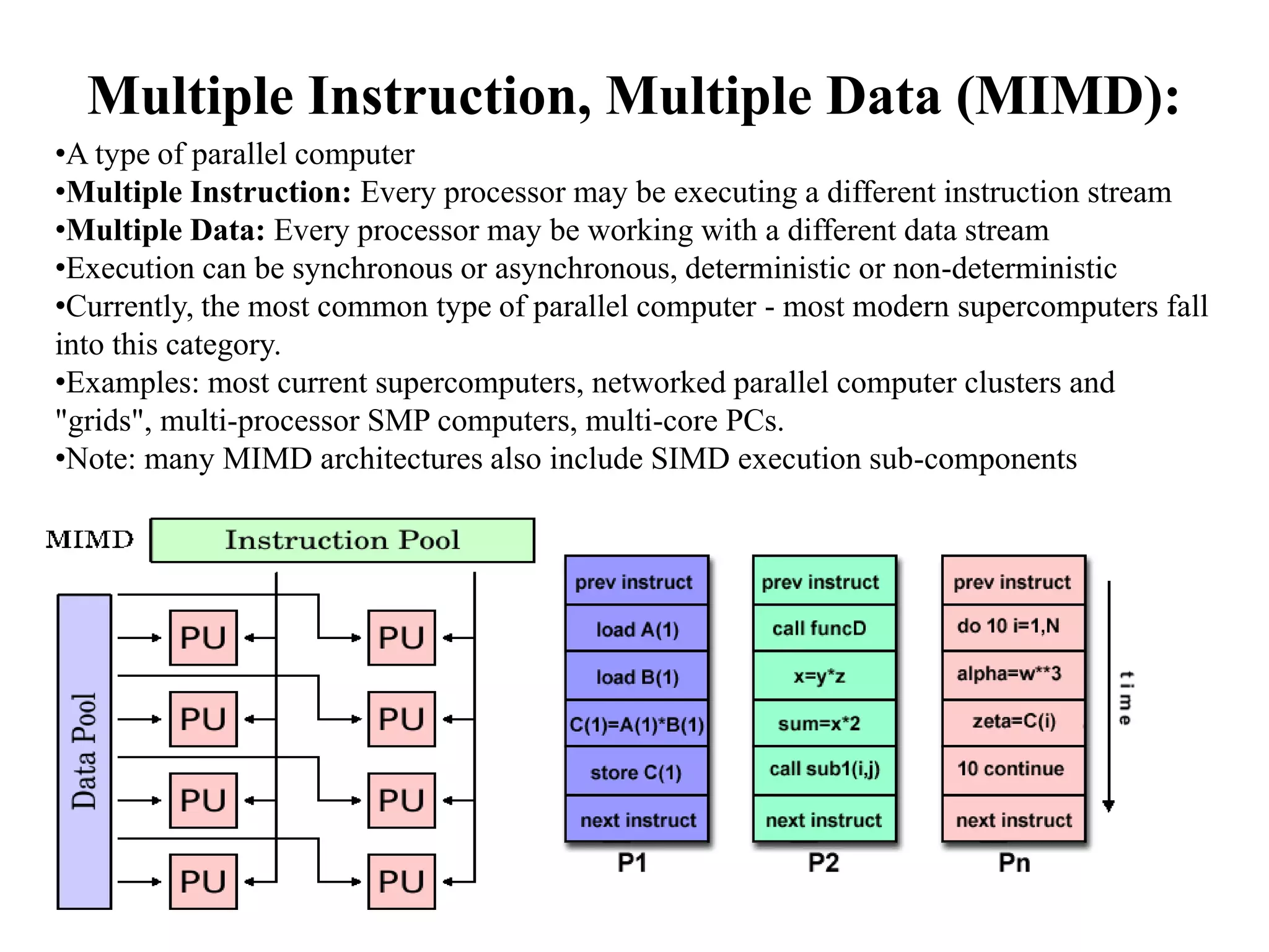 Multiple Instruction, Multiple Data (MIMD): •A type of parallel computer •Multiple Instruction: Every processor may be executing a different instruction stream •Multiple Data: Every processor may be working with a different data stream •Execution can be synchronous or asynchronous, deterministic or non-deterministic •Currently, the most common type of parallel computer - most modern supercomputers fall into this category. •Examples: most current supercomputers, networked parallel computer clusters and "grids", multi-processor SMP computers, multi-core PCs. •Note: many MIMD architectures also include SIMD execution sub-components 