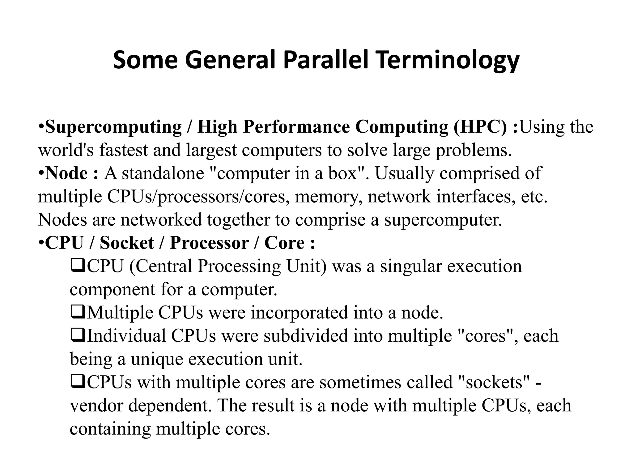 Some General Parallel Terminology •Supercomputing / High Performance Computing (HPC) :Using the world's fastest and largest computers to solve large problems. •Node : A standalone "computer in a box". Usually comprised of multiple CPUs/processors/cores, memory, network interfaces, etc. Nodes are networked together to comprise a supercomputer. •CPU / Socket / Processor / Core : CPU (Central Processing Unit) was a singular execution component for a computer. Multiple CPUs were incorporated into a node. Individual CPUs were subdivided into multiple "cores", each being a unique execution unit. CPUs with multiple cores are sometimes called "sockets" - vendor dependent. The result is a node with multiple CPUs, each containing multiple cores. 