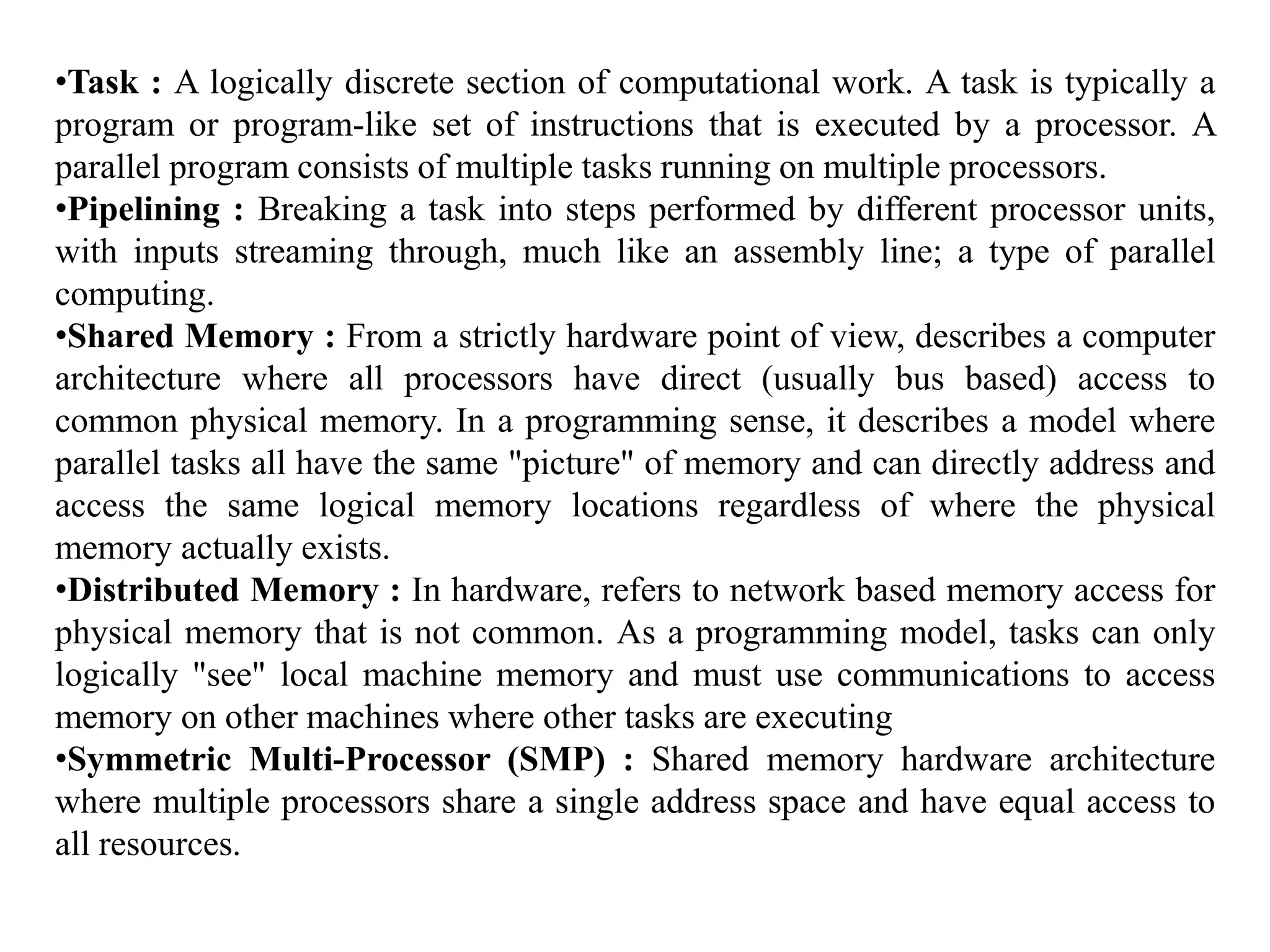 •Task : A logically discrete section of computational work. A task is typically a program or program-like set of instructions that is executed by a processor. A parallel program consists of multiple tasks running on multiple processors. •Pipelining : Breaking a task into steps performed by different processor units, with inputs streaming through, much like an assembly line; a type of parallel computing. •Shared Memory : From a strictly hardware point of view, describes a computer architecture where all processors have direct (usually bus based) access to common physical memory. In a programming sense, it describes a model where parallel tasks all have the same "picture" of memory and can directly address and access the same logical memory locations regardless of where the physical memory actually exists. •Distributed Memory : In hardware, refers to network based memory access for physical memory that is not common. As a programming model, tasks can only logically "see" local machine memory and must use communications to access memory on other machines where other tasks are executing •Symmetric Multi-Processor (SMP) : Shared memory hardware architecture where multiple processors share a single address space and have equal access to all resources. 