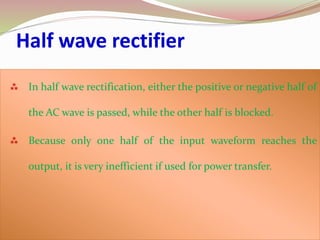 In half wave rectification, either the positive or negative half of
the AC wave is passed, while the other half is blocked.
 Because only one half of the input waveform reaches the
output, it is very inefficient if used for power transfer.
Half wave rectifier
 