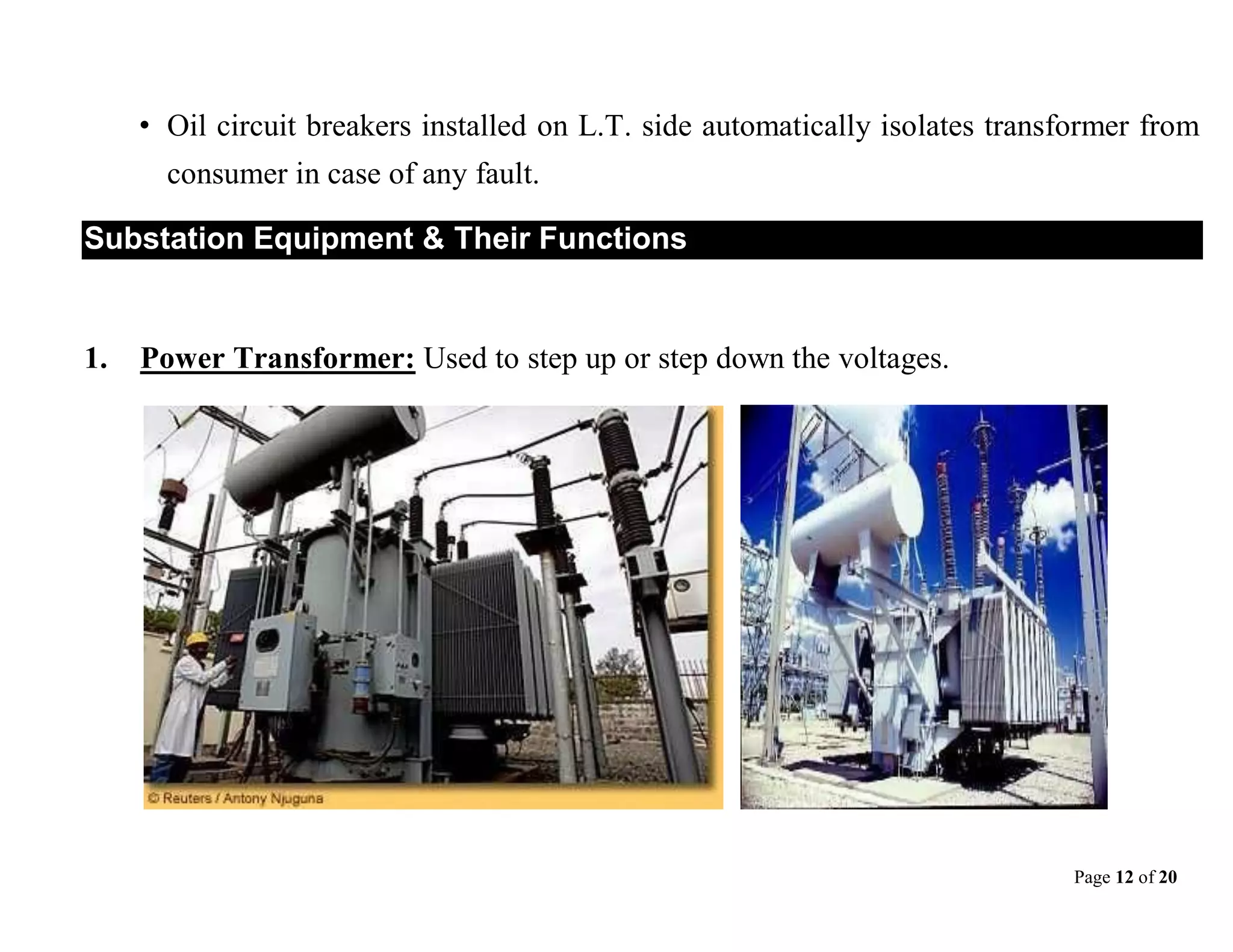 Page 12 of 20
• Oil circuit breakers installed on L.T. side automatically isolates transformer from
consumer in case of any fault.
Substation Equipment & Their Functions
1. Power Transformer: Used to step up or step down the voltages.
 