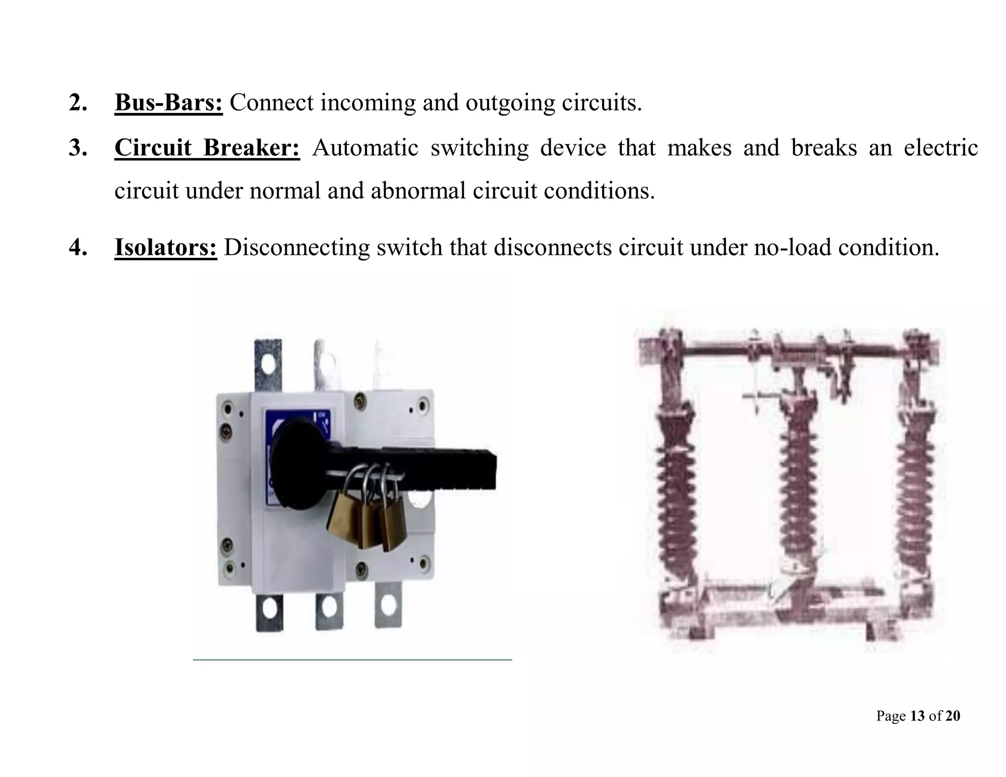 Page 13 of 20
2. Bus-Bars: Connect incoming and outgoing circuits.
3. Circuit Breaker: Automatic switching device that makes and breaks an electric
circuit under normal and abnormal circuit conditions.
4. Isolators: Disconnecting switch that disconnects circuit under no-load condition.
 