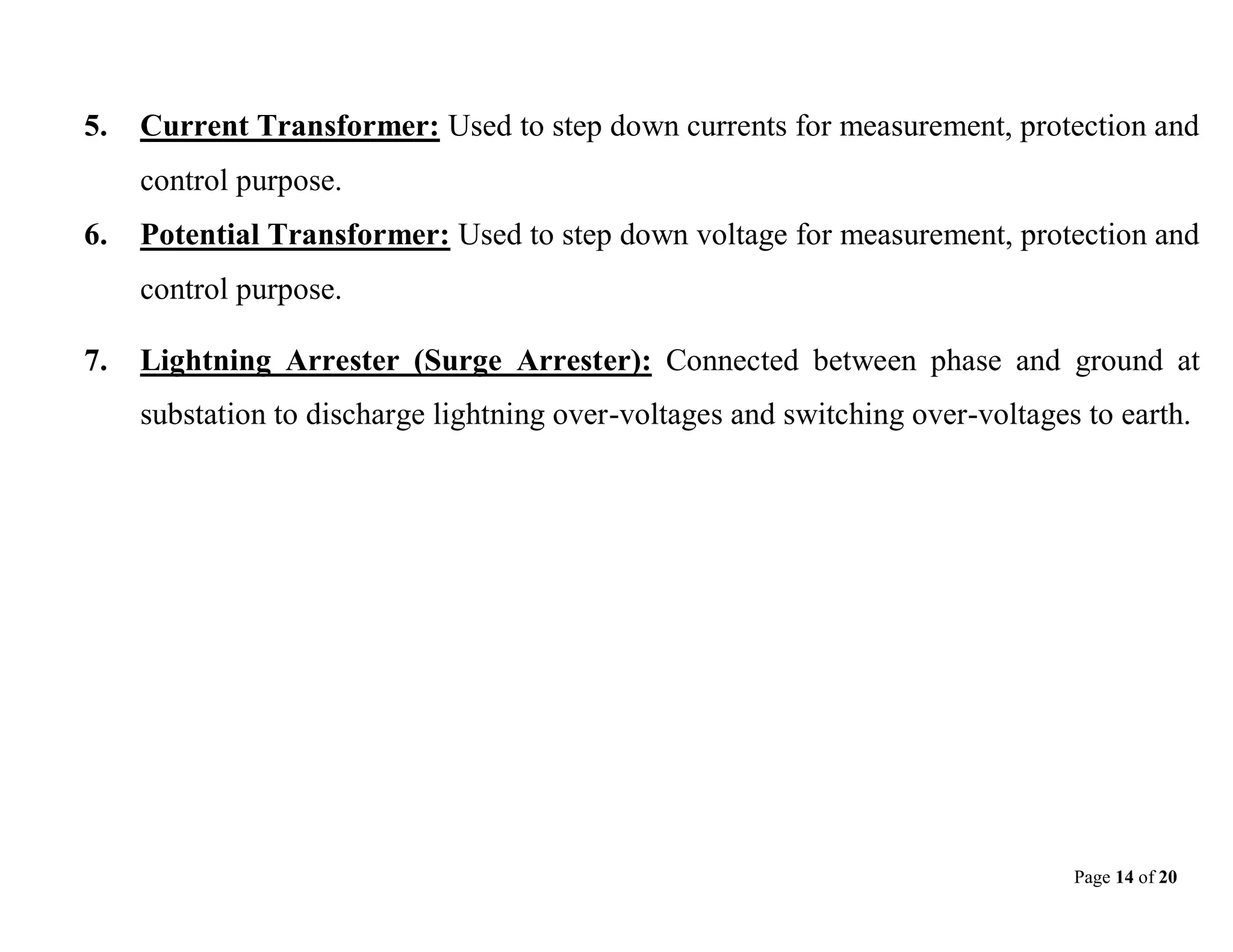 Page 14 of 20
5. Current Transformer: Used to step down currents for measurement, protection and
control purpose.
6. Potential Transformer: Used to step down voltage for measurement, protection and
control purpose.
7. Lightning Arrester (Surge Arrester): Connected between phase and ground at
substation to discharge lightning over-voltages and switching over-voltages to earth.
 