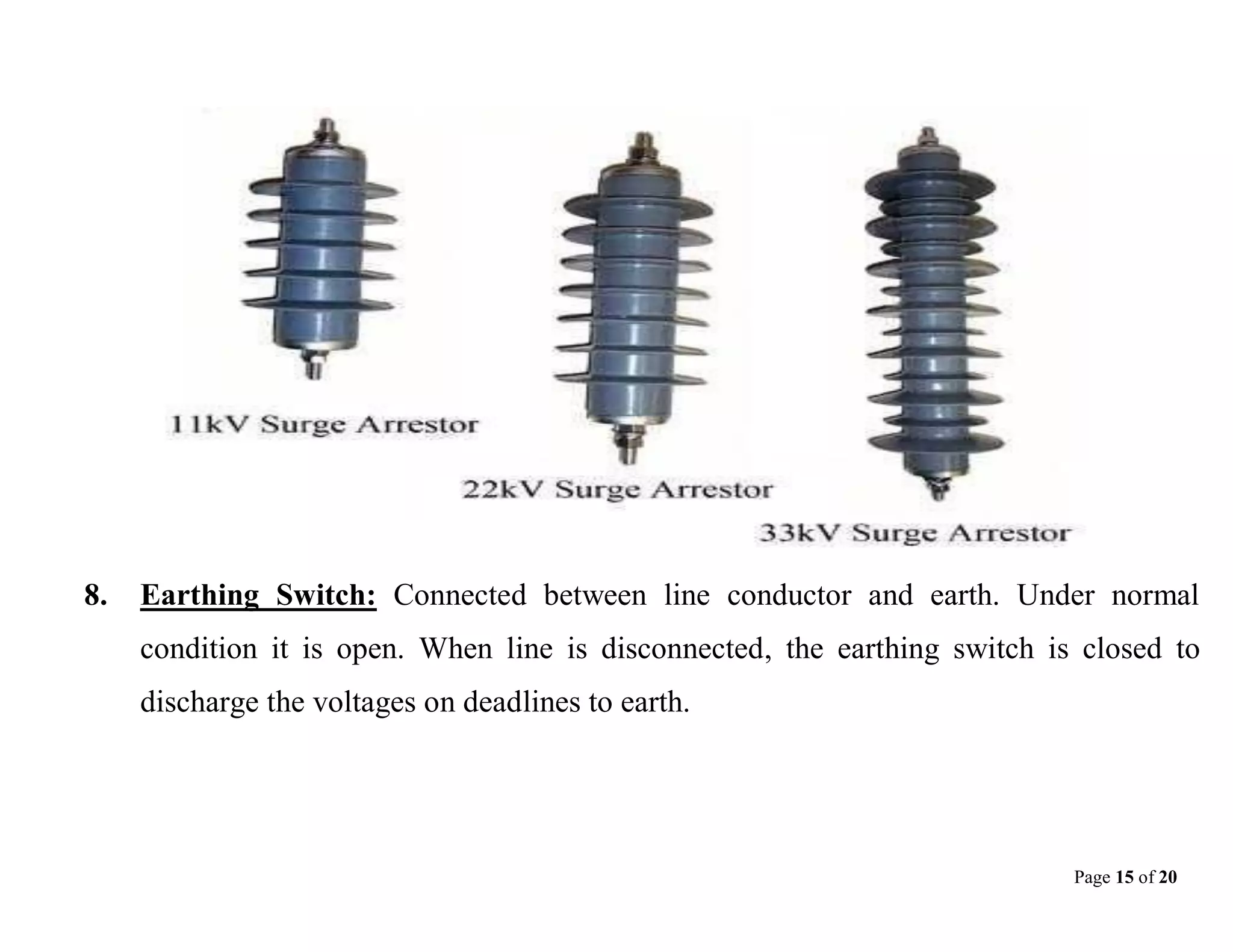 Page 15 of 20
8. Earthing Switch: Connected between line conductor and earth. Under normal
condition it is open. When line is disconnected, the earthing switch is closed to
discharge the voltages on deadlines to earth.
 