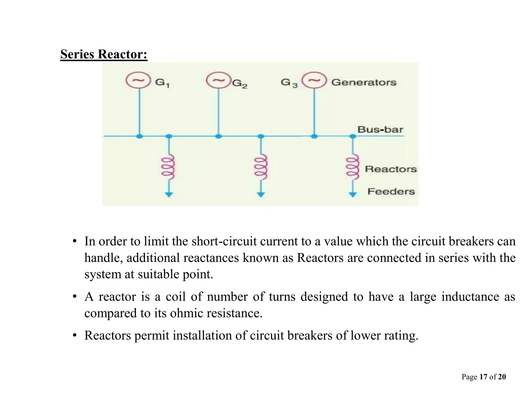 Page 17 of 20
Series Reactor:
• In order to limit the short-circuit current to a value which the circuit breakers can
handle, additional reactances known as Reactors are connected in series with the
system at suitable point.
• A reactor is a coil of number of turns designed to have a large inductance as
compared to its ohmic resistance.
• Reactors permit installation of circuit breakers of lower rating.
 