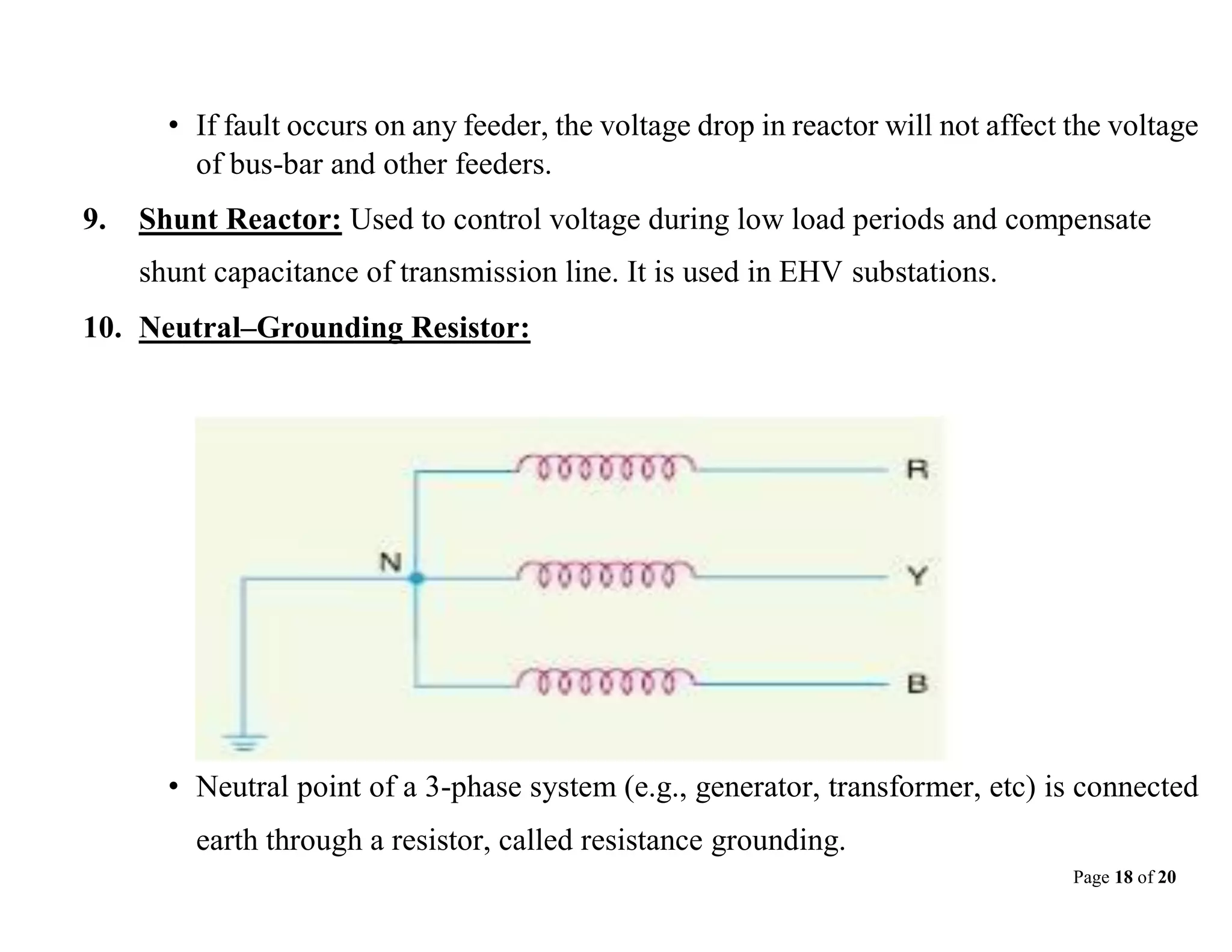 Page 18 of 20
• If fault occurs on any feeder, the voltage drop in reactor will not affect the voltage
of bus-bar and other feeders.
9. Shunt Reactor: Used to control voltage during low load periods and compensate
shunt capacitance of transmission line. It is used in EHV substations.
10. Neutral–Grounding Resistor:
• Neutral point of a 3-phase system (e.g., generator, transformer, etc) is connected
earth through a resistor, called resistance grounding.
 