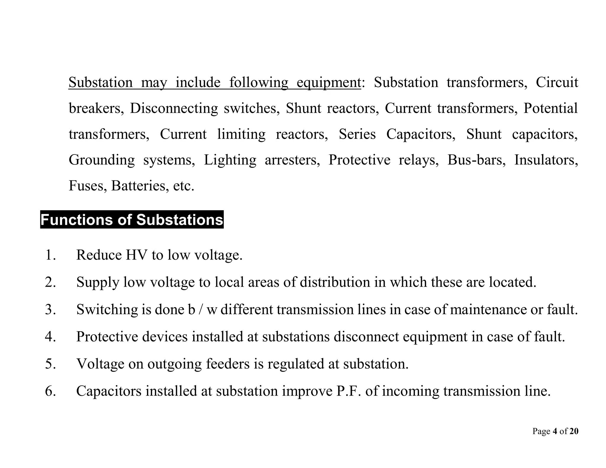 Page 4 of 20
Substation may include following equipment: Substation transformers, Circuit
breakers, Disconnecting switches, Shunt reactors, Current transformers, Potential
transformers, Current limiting reactors, Series Capacitors, Shunt capacitors,
Grounding systems, Lighting arresters, Protective relays, Bus-bars, Insulators,
Fuses, Batteries, etc.
Functions of Substations
1. Reduce HV to low voltage.
2. Supply low voltage to local areas of distribution in which these are located.
3. Switching is done b / w different transmission lines in case of maintenance or fault.
4. Protective devices installed at substations disconnect equipment in case of fault.
5. Voltage on outgoing feeders is regulated at substation.
6. Capacitors installed at substation improve P.F. of incoming transmission line.
 