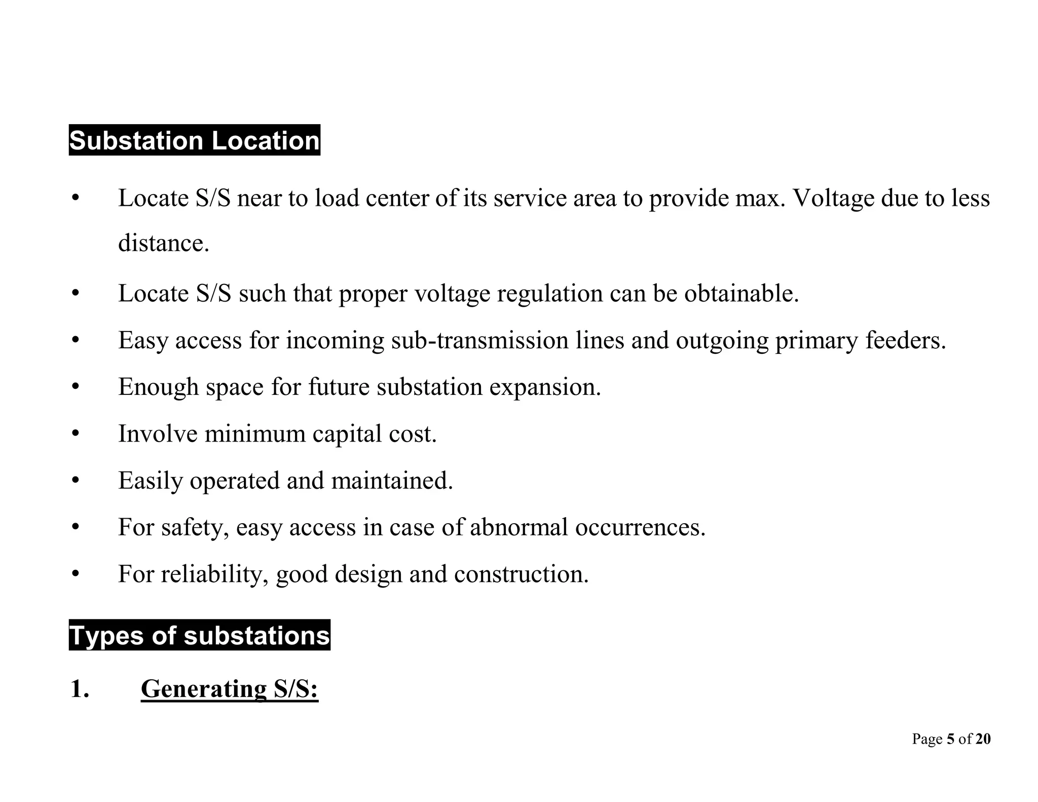 Page 5 of 20
Substation Location
• Locate S/S near to load center of its service area to provide max. Voltage due to less
distance.
• Locate S/S such that proper voltage regulation can be obtainable.
• Easy access for incoming sub-transmission lines and outgoing primary feeders.
• Enough space for future substation expansion.
• Involve minimum capital cost.
• Easily operated and maintained.
• For safety, easy access in case of abnormal occurrences.
• For reliability, good design and construction.
Types of substations
1. Generating S/S:
 