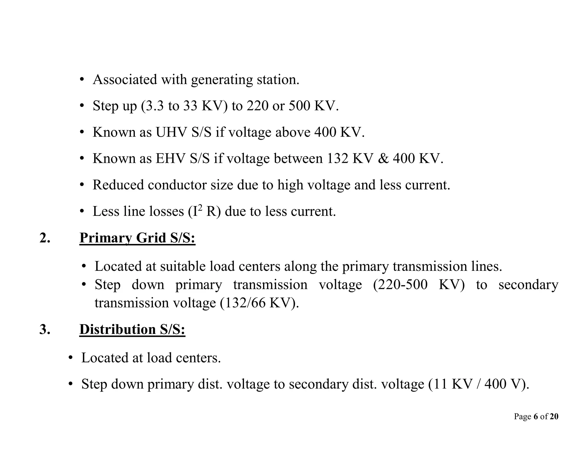 Page 6 of 20
• Associated with generating station.
• Step up (3.3 to 33 KV) to 220 or 500 KV.
• Known as UHV S/S if voltage above 400 KV.
• Known as EHV S/S if voltage between 132 KV & 400 KV.
• Reduced conductor size due to high voltage and less current.
• Less line losses (I2
R) due to less current.
2. Primary Grid S/S:
• Located at suitable load centers along the primary transmission lines.
• Step down primary transmission voltage (220-500 KV) to secondary
transmission voltage (132/66 KV).
3. Distribution S/S:
• Located at load centers.
• Step down primary dist. voltage to secondary dist. voltage (11 KV / 400 V).
 