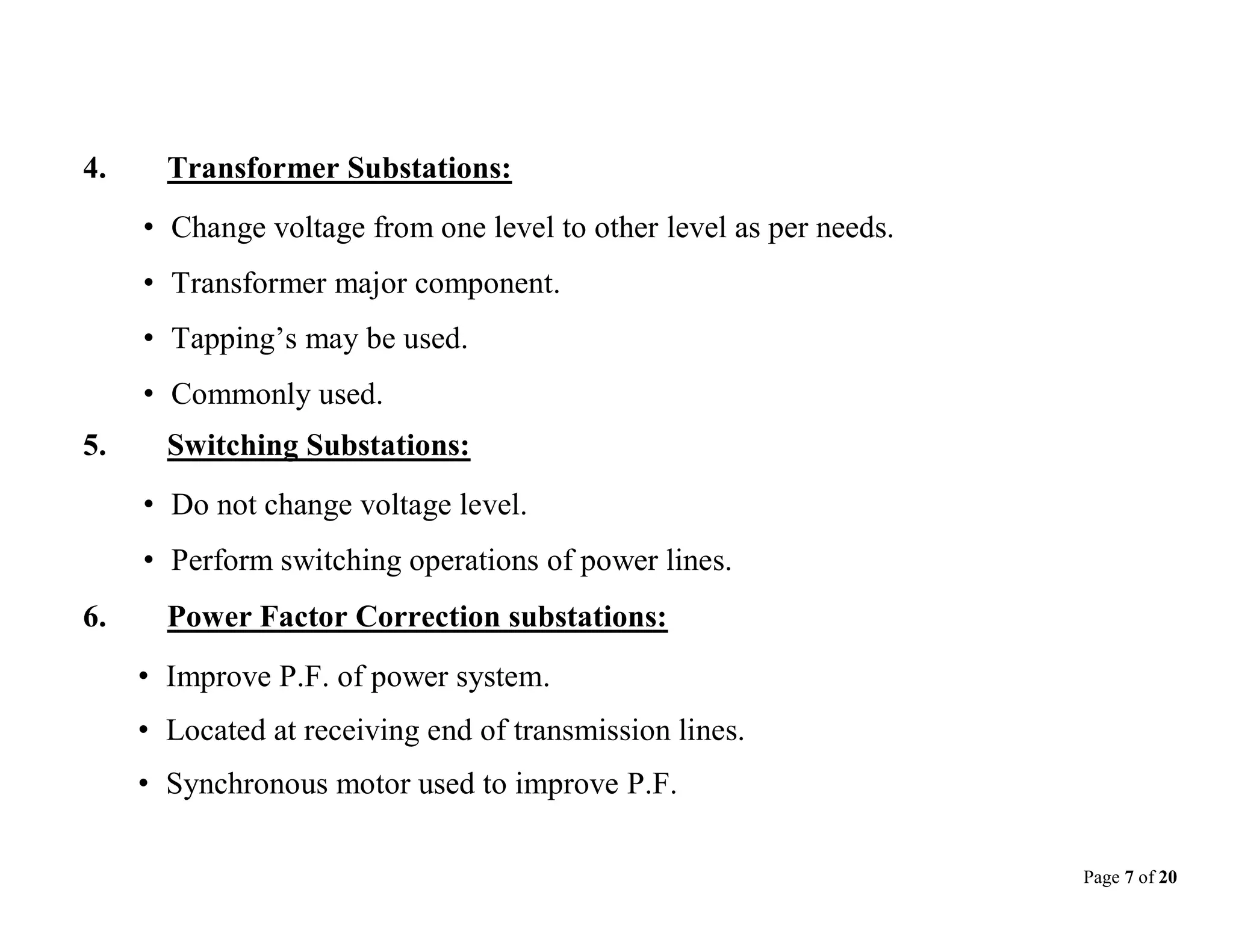 Page 7 of 20
4. Transformer Substations:
• Change voltage from one level to other level as per needs.
• Transformer major component.
• Tapping’s may be used.
• Commonly used.
5. Switching Substations:
• Do not change voltage level.
• Perform switching operations of power lines.
6. Power Factor Correction substations:
• Improve P.F. of power system.
• Located at receiving end of transmission lines.
• Synchronous motor used to improve P.F.
 