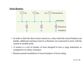 Page 17 of 20
Series Reactor:
• In order to limit the short-circuit current to a value which the circuit breakers can
handle, additional reactances known as Reactors are connected in series with the
system at suitable point.
• A reactor is a coil of number of turns designed to have a large inductance as
compared to its ohmic resistance.
• Reactors permit installation of circuit breakers of lower rating.
 