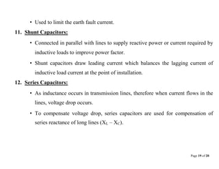 Page 19 of 20
• Used to limit the earth fault current.
11. Shunt Capacitors:
• Connected in parallel with lines to supply reactive power or current required by
inductive loads to improve power factor.
• Shunt capacitors draw leading current which balances the lagging current of
inductive load current at the point of installation.
12. Series Capacitors:
• As inductance occurs in transmission lines, therefore when current flows in the
lines, voltage drop occurs.
• To compensate voltage drop, series capacitors are used for compensation of
series reactance of long lines (XL – XC).
 