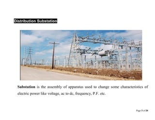Page 3 of 20
Distribution Substation
Substation is the assembly of apparatus used to change some characteristics of
electric power like voltage, ac to dc, frequency, P.F. etc.
 