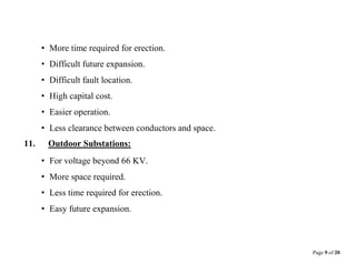 Page 9 of 20
• More time required for erection.
• Difficult future expansion.
• Difficult fault location.
• High capital cost.
• Easier operation.
• Less clearance between conductors and space.
11. Outdoor Substations:
• For voltage beyond 66 KV.
• More space required.
• Less time required for erection.
• Easy future expansion.
 