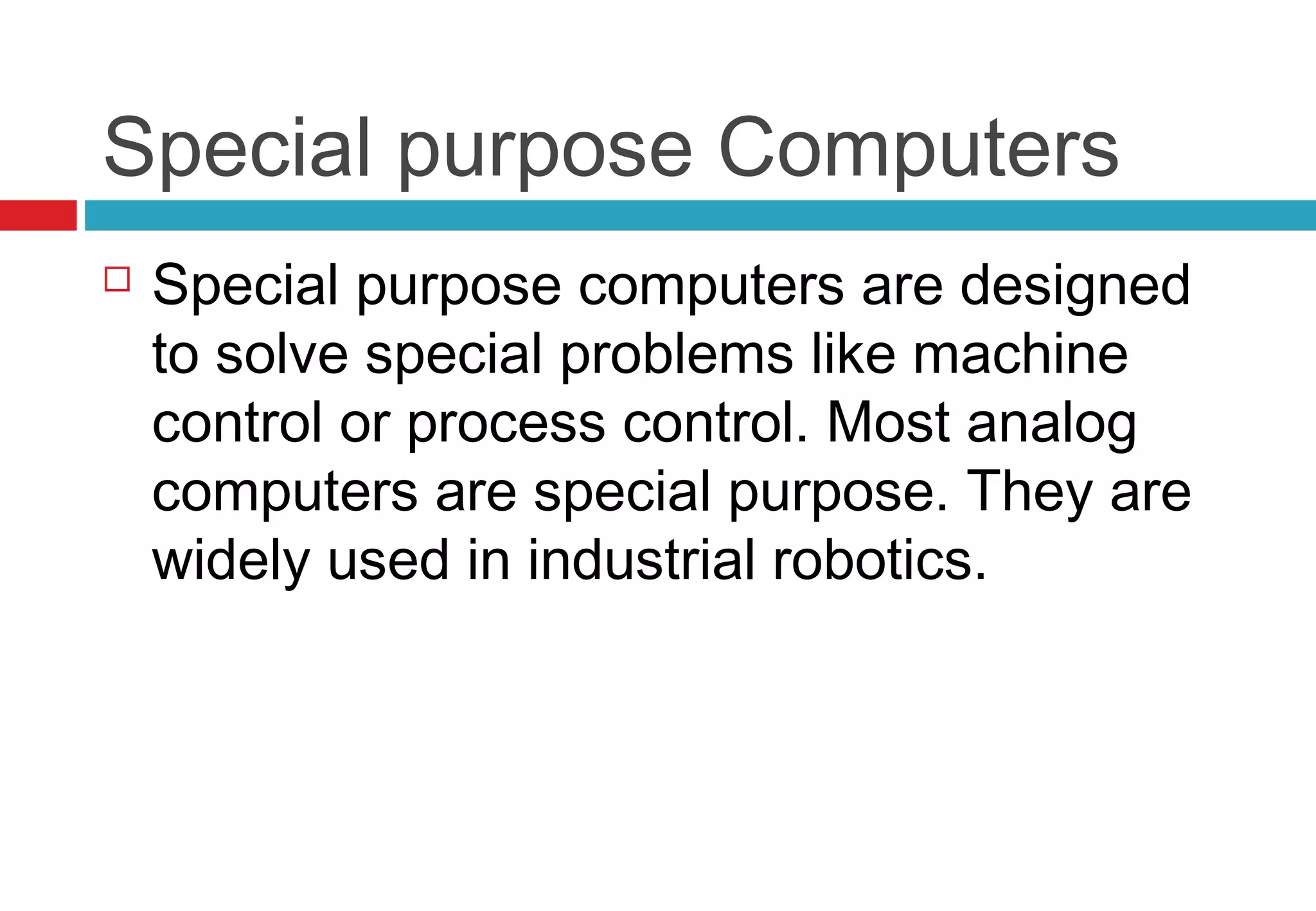Special purpose Computers
 Special purpose computers are designed
to solve special problems like machine
control or process control. Most analog
computers are special purpose. They are
widely used in industrial robotics.
 