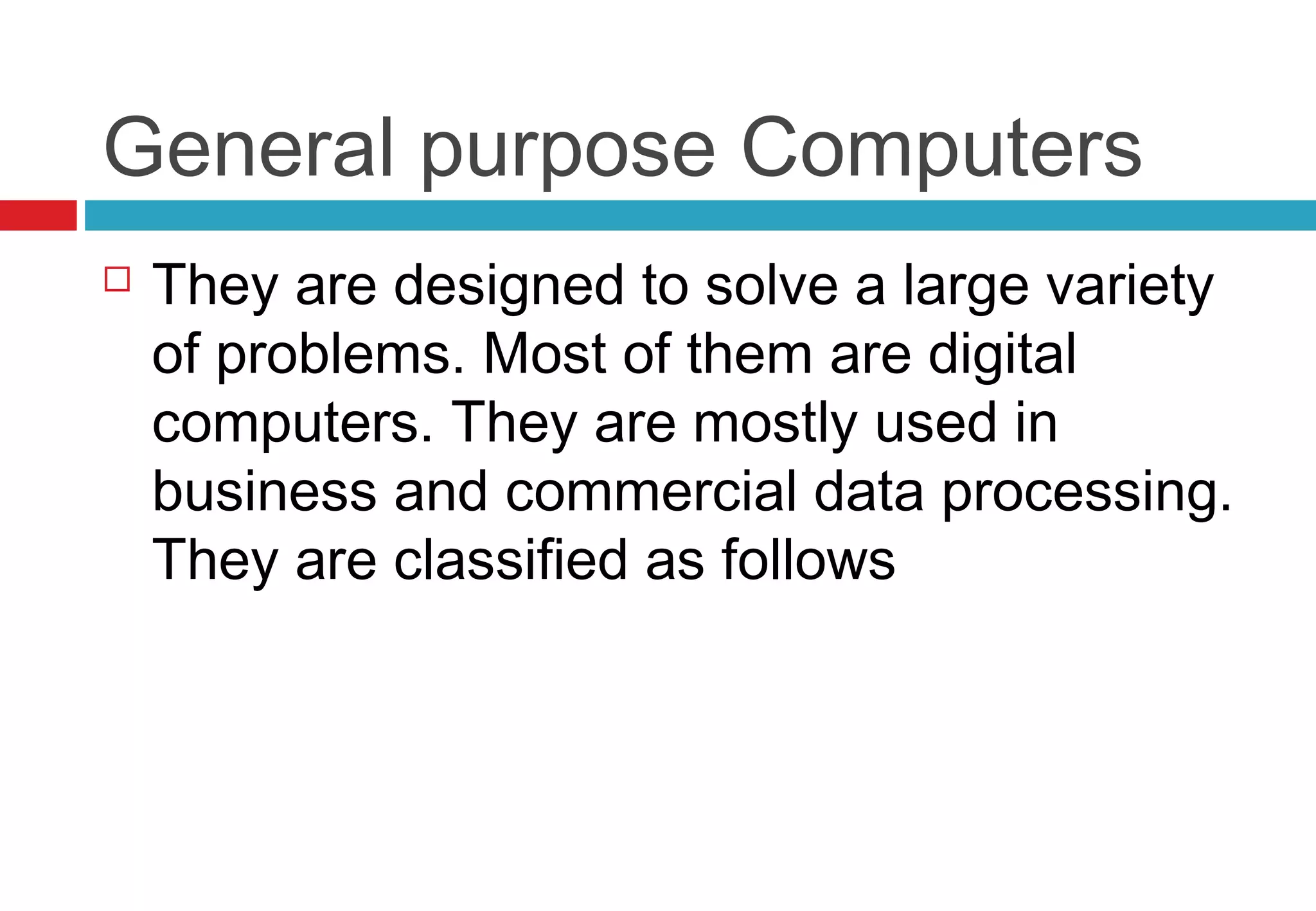General purpose Computers
 They are designed to solve a large variety
of problems. Most of them are digital
computers. They are mostly used in
business and commercial data processing.
They are classified as follows
 