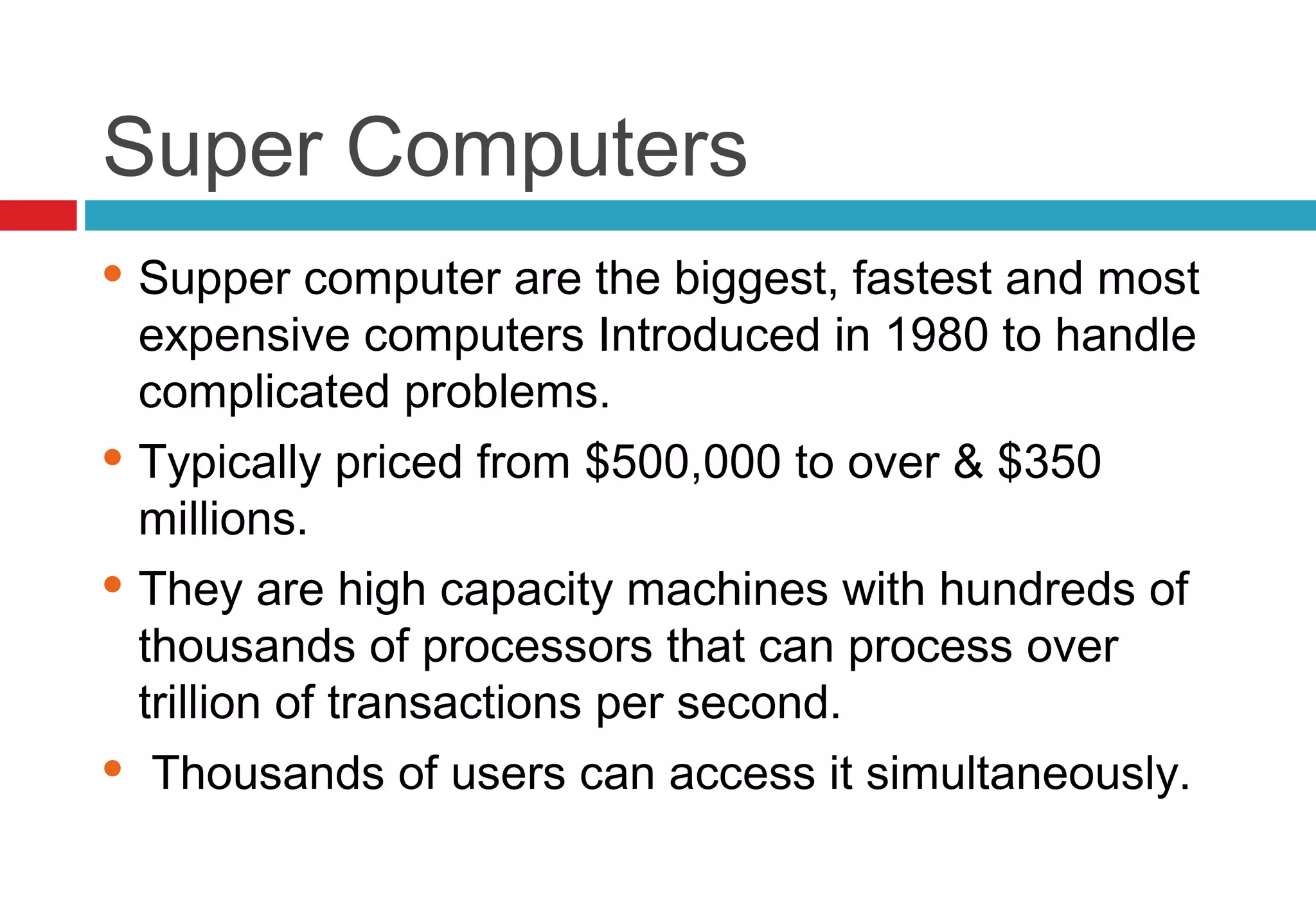 Super Computers
 Supper computer are the biggest, fastest and most
expensive computers Introduced in 1980 to handle
complicated problems.
 Typically priced from $500,000 to over & $350
millions.
 They are high capacity machines with hundreds of
thousands of processors that can process over
trillion of transactions per second.
 Thousands of users can access it simultaneously.
 