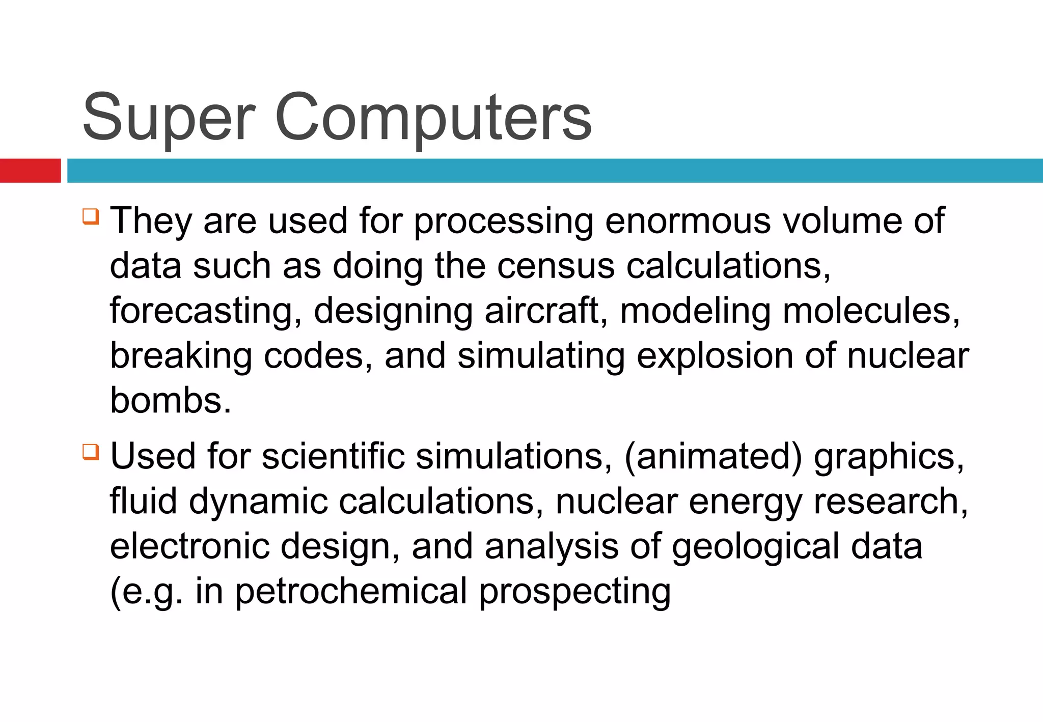 Super Computers
 They are used for processing enormous volume of
data such as doing the census calculations,
forecasting, designing aircraft, modeling molecules,
breaking codes, and simulating explosion of nuclear
bombs.
 Used for scientific simulations, (animated) graphics,
fluid dynamic calculations, nuclear energy research,
electronic design, and analysis of geological data
(e.g. in petrochemical prospecting
 