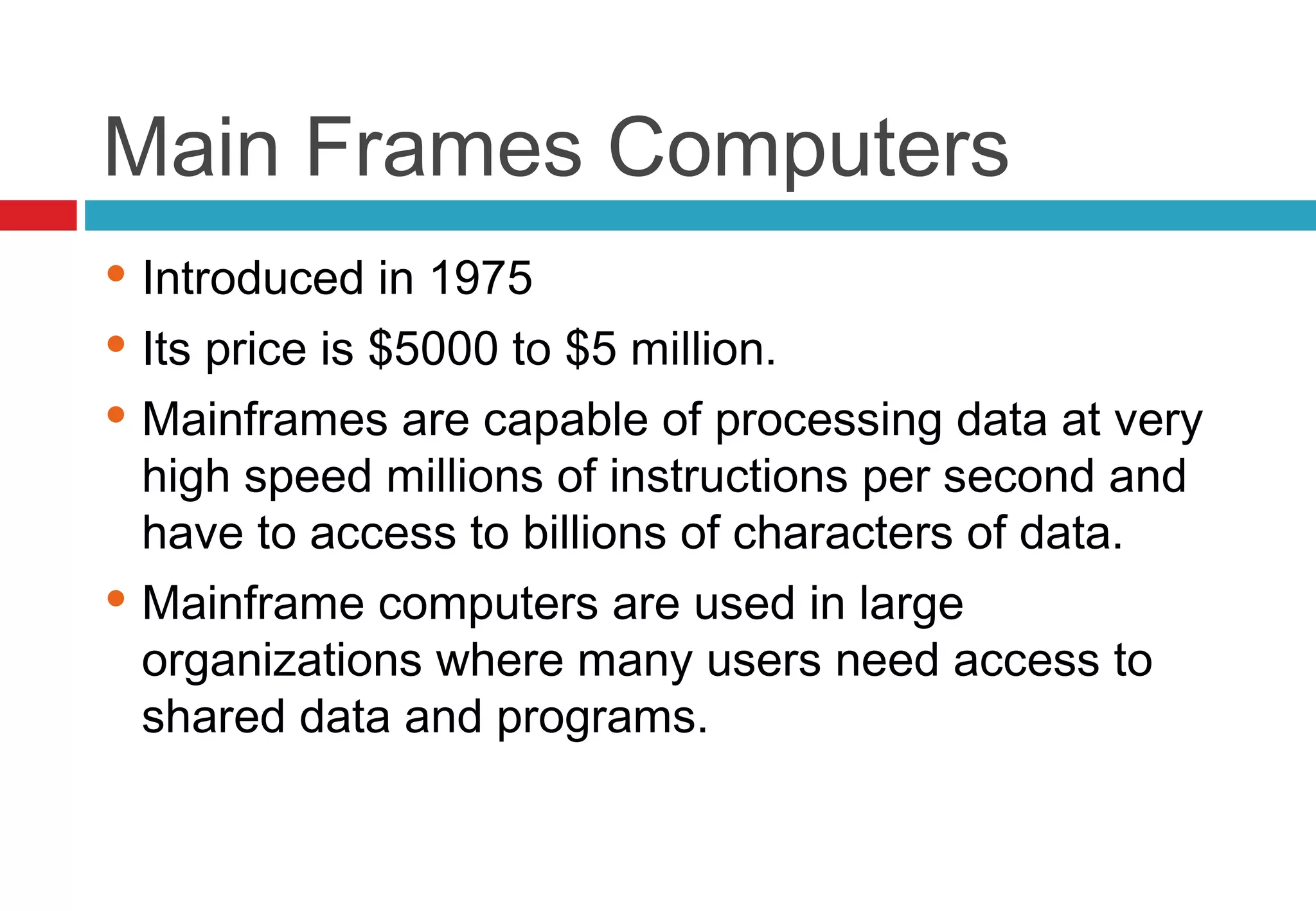 Main Frames Computers
 Introduced in 1975
 Its price is $5000 to $5 million.
 Mainframes are capable of processing data at very
high speed millions of instructions per second and
have to access to billions of characters of data.
 Mainframe computers are used in large
organizations where many users need access to
shared data and programs.
 